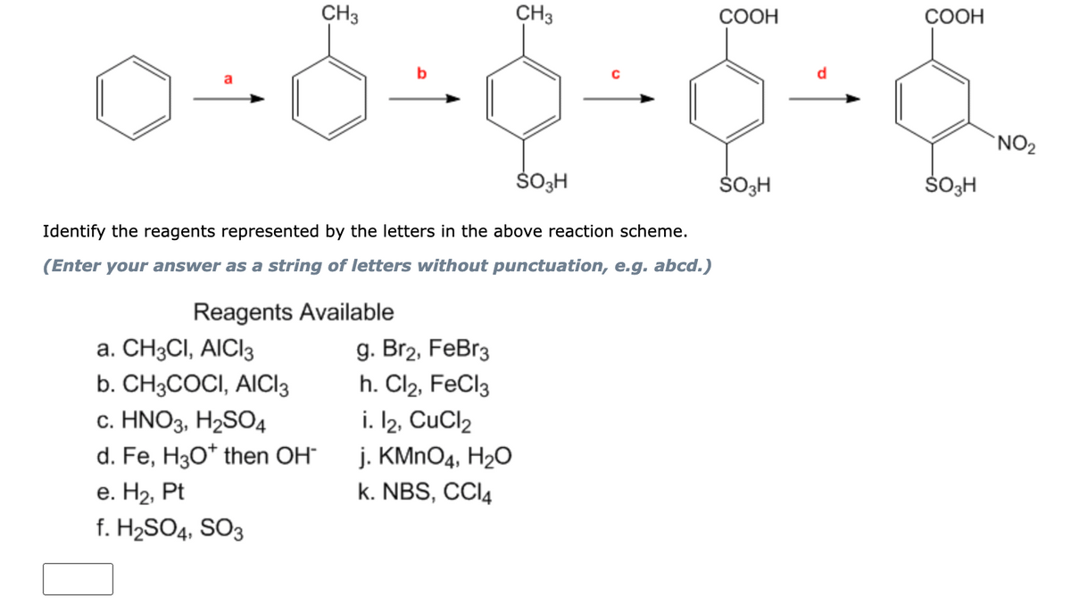 CH3
CH3
COOH
COOH
d
`NO2
Identify the reagents represented by the letters in the above reaction scheme.
(Enter your answer as a string of letters without punctuation, e.g. abcd.)
Reagents Available
a. CH3CI, AICI3
b. CH3COCI, AICI3
c. HNO3, H2SO4
d. Fe, H3O* then OH“
g. Br2, FeBr3
h. Cl2, FeCl3
i. I2, CuCl2
j. KMNO4, H20
k. NBS, CCI4
е. Н2, Pt
f. H2SO4, SO3
