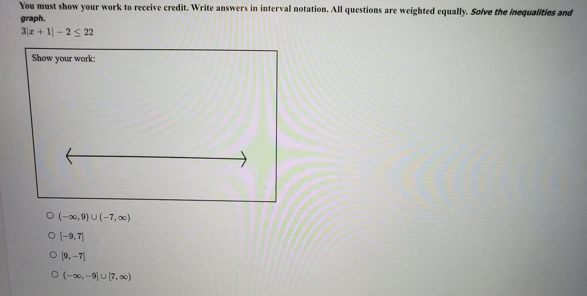 You must show your work to receive credit. Write answers in interval notation. All questions are weighted equally. Solve the inequalities and
graph.
3|x+ 1-2 < 22
Show your work:
0 (-∞0, 9) U (-7, 0)
O (-9,7]
O [9, –7]
ㅇ (-8, -9 U [7, 8)
