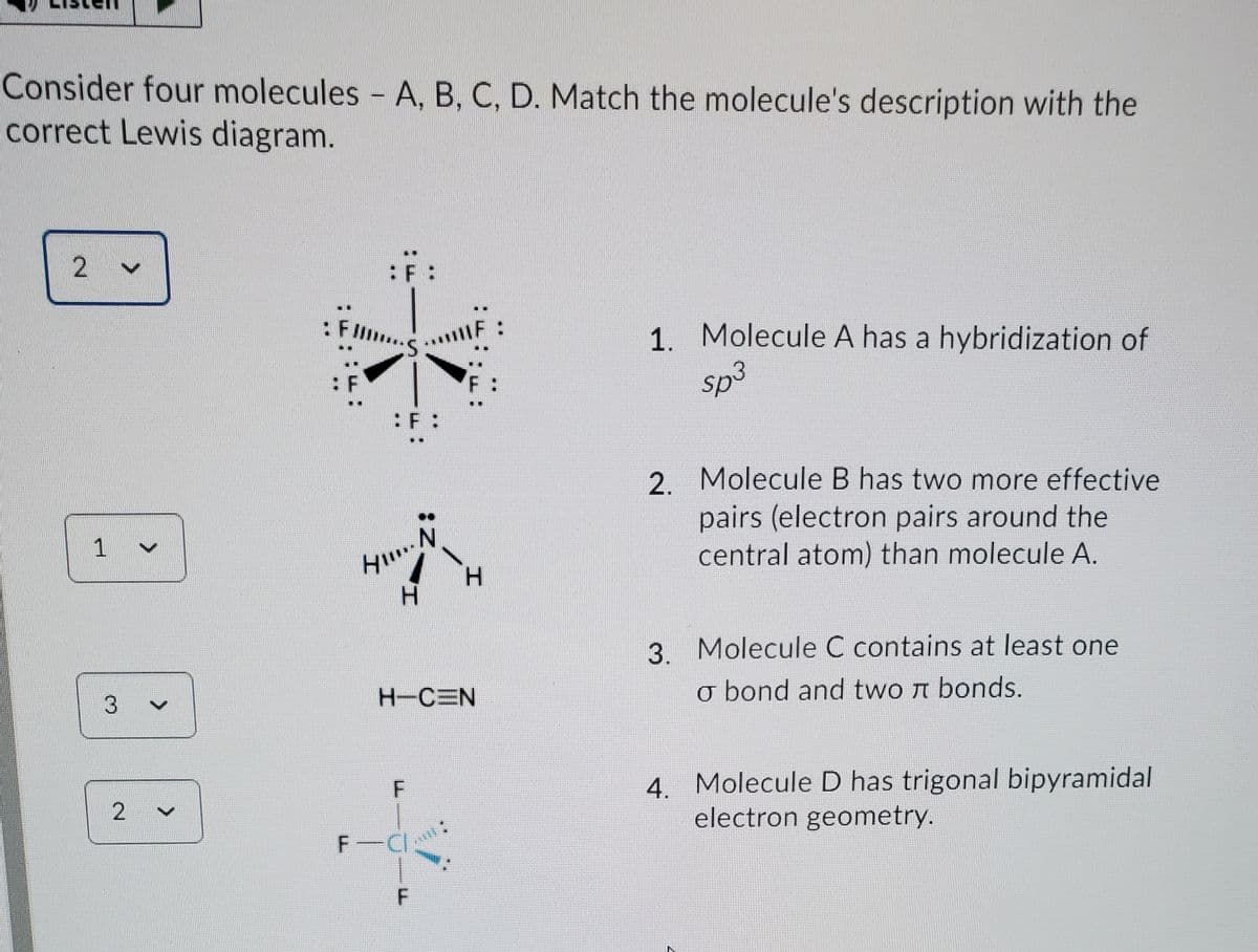 Consider four molecules - A, B, C, D. Match the molecule's description with the
correct Lewis diagram.
1. Molecule A has a hybridization of
sp3
: Flm
...F:
:F :
2. Molecule B has two more effective
pairs (electron pairs around the
central atom) than molecule A.
H.
H.
3. Molecule C contains at least one
H-CEN
o bond and two n bonds.
4. Molecule D has trigonal bipyramidal
electron geometry.
F CI
<>
2.
1.
2.
