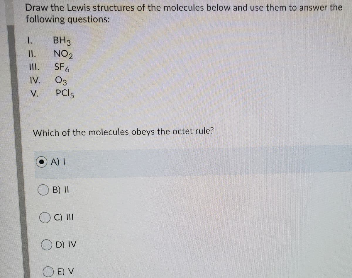 Draw the Lewis structures of the molecules below and use them to answer the
following questions:
1.
BH3
NO2
SF6
II.
II.
03
PCI5
IV.
V.
Which of the molecules obeys the octet rule?
O A) I
OB) II
O C) II
O D) IV
O E) V
