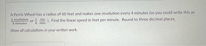 A Ferris Wheel has a radius of 60 feet and makes one revolution every 4 minutes (so you could write this as
1 revolution
4 minutes
1 rev ). Find the linear speed in feet per minute. Round to three decimal places.
or
4 min
Show all calculations in your written work.
