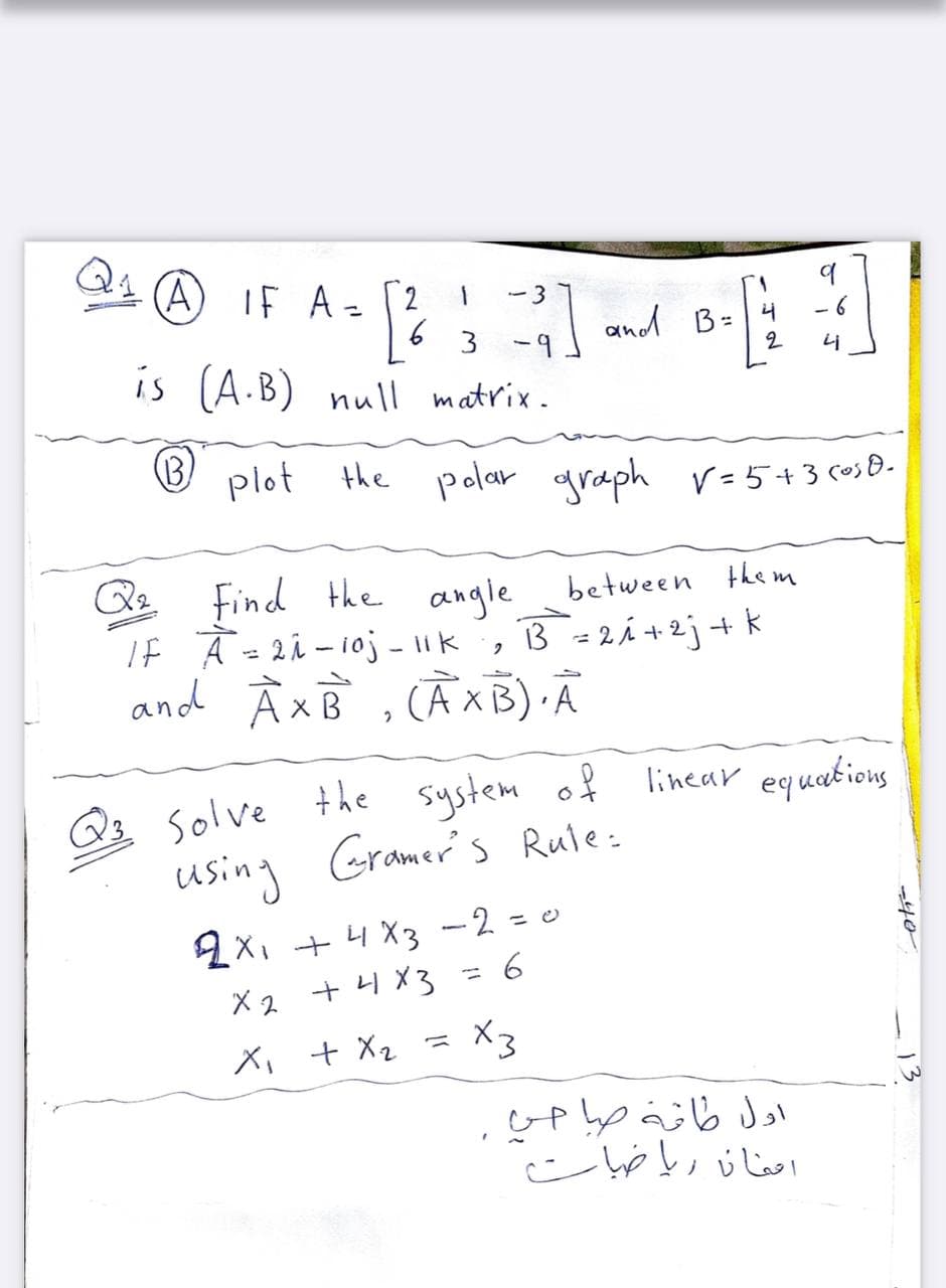 (A) IF A- [2
-3
%3D
and B=
2
- 6
3 -9
is (A.B) null matrix.
plot the polar graph v=5+3 csB-
Find the
between the m
angle
IF Ā=2i - 10j - 1|k , B=2i +2j+ k
and À xB , CAXB) A
3 = 2Á +2j+ k
3 solve the system of
using Gramer's Rule:
linear equations
2X, +4X3 -2 = e
X 2 + H X3
X3
X, + X2 =
-40
