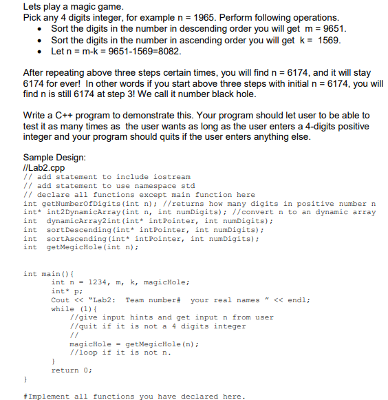 Lets play a magic game.
Pick any 4 digits integer, for example n = 1965. Perform following operations.
Sort the digits in the number in descending order you will get m = 9651.
• Sort the digits in the number in ascending order you will get k = 1569.
• Let n = m-k = 9651-1569=8082.
After repeating above three steps certain times, you will find n = 6174, and it will stay
6174 for ever! In other words if you start above three steps with initial n = 6174, you will
find n is still 6174 at step 3! We call it number black hole.
Write a C++ program to demonstrate this. Your program should let user to be able to
test it as many times as the user wants as long as the user enters a 4-digits positive
integer and your program should quits if the user enters anything else.
Sample Design:
I/Lab2.cpp
// add statement to include iostream
// add statement to use namespace std
// declare all functions except main function here
int getNumberOfDigits (int n); //returns how many digits in positive number n
int* int2DynamicArray (int n, int numDigits); //convert n to an dynamic array
int dynamicArray2int (int* intPointer, int numDigits);
int sortDescending (int* intPointer, int numDigits) ;
sortAscending (int* intPointer, int numDigits);
getMegicHole (int n);
int
int
int main () {
int n = 1234, m, k, magicHole;
int pi
Cout << "Lab2:
Team number#
your real names " << endl;
while (1) {
//give input hints and get inputn from user
//quit if it is not a 4 digits integer
//
magicHole = getMegicHole (n);
//loop if it is not n.
return 0;
#Implement all functions you have declared here.

