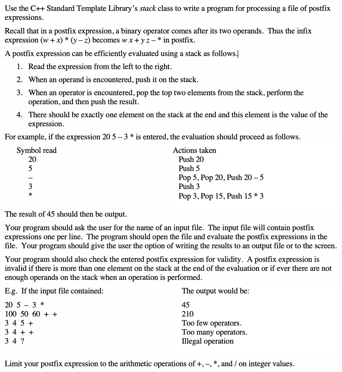 Use the C++ Standard Template Library's stack class to write a program for processing a file of postfix
expressions.
Recall that in a postfix expression, a binary operator comes after its two operands. Thus the infix
expression (w + x) * (y – z) becomes w x + y z
* in postfix.
A postfix expression can be efficiently evaluated using a stack as follows.
1. Read the expression from the left to the right.
2. When an operand is encountered, push it on the stack.
3. When an operator is encountered, pop the top two elements from the stack, perform the
operation, and then push the result.
4. There should be exactly one element on the stack at the end and this element is the value of the
expression.
For example, if the expression 20 5 – 3 * is entered, the evaluation should proceed as follows.
Symbol read
20
Actions taken
Push 20
5
Push 5
Pop 5, Pop 20, Push 20 – 5
Push 3
Pop 3, Pop 15, Push 15 * 3
The result of 45 should then be output.
Your program should ask the user for the name of an input file. The input file will contain postfix
expressions one per line. The program should open the file and evaluate the postfix expressions in the
file. Your program should give the user the option of writing the results to an output file or to the screen.
Your program should also check the entered postfix expression for validity. A postfix expression is
invalid if there is more than one element on the stack at the end of the evaluation or if ever there are not
enough operands on the stack when an operation is performed.
E.g. If the input file contained:
The output would be:
20 5
3 *
45
100 50 60 + +
210
3 4 5 +
Too few operators.
Too many operators.
Illegal operation
3 4 + +
3 4 ?
Limit your postfix expression to the arithmetic operations of +, -, *, and / on integer values.
