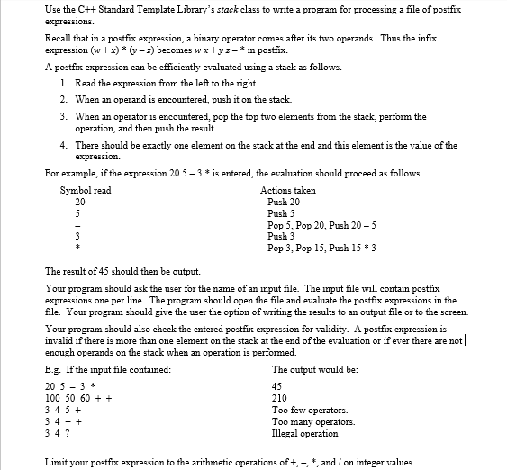 Use the C++ Standard Template Library's stack class to write a program for processing a file of postfix
expressions.
Recall that in a postfix expression, a binary operator comes after its two operands. Thus the infix
expression (w +x) * (v-2) becomes wx+ys-* in postfix.
A postfix expression can be efficiently evaluated using a stack as follows.
1. Read the expression from the left to the right.
2. When an operand is encountered, push it on the stack.
3. When an operator is encountered, pop the top two elements from the stack, perform the
operation, and then push the result.
4. There should be exactly one element on the stack at the end and this element is the value of the
еxpression.
For example, if the expression 20 5 - 3 * is entered, the evaluation should proceed as follows.
Symbol read
Actions taken
20
Push 20
5
Push 5
Pop 5, Pop 20, Push 20 - 5
Push 3
3
Pop 3, Pop 15, Push 15 * 3
The result of 45 should then be output.
Your program should ask the user for the name of an input file. The input file will contain postfix
expressions one per line. The program should open the file and evaluate the postfix expressions in the
file. Your program should give the user the option of writing the results to an output file or to the screen.
Your program should also check the entered postfix expression for validity. A postfix expression is
invalid if there is more than one element on the stack at the end of the evaluation or if ever there are not|
enough operands on the stack when an operation is performed.
E.g. If the input file contained:
The output would be:
20 5 - 3 *
45
100 50 60 + +
210
3 45 +
3 4 + +
3 4 ?
Too few operators.
Too many operators.
Illegal operation
Limit your postfix expression to the arithmetic operations of +, -, *, and / on integer values.
