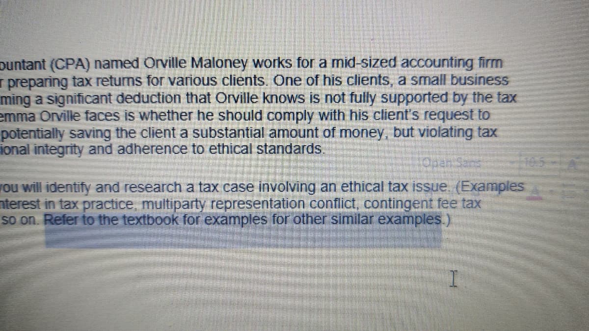 puntant (CPA) named Orville Maloney works for a mid-sized accounting firm
preparing tax returns for various clients. One of his clients, a small business
ming a significant deduction that Orville knows is not fully supported by the tax
emma Orville faces is whether he should comply with his client's request to
potentially saving the client a substantial amount of money, but violating tax
ional integrity and adherence to ethical standards.
Open Sans
you will identify and research a tax case involving an ethical tax issue. (Examples
nterest in tax practice, multiparty representation conflict, contingent fee tax
so on. Refer to the textbook for examples for other similar examples.)