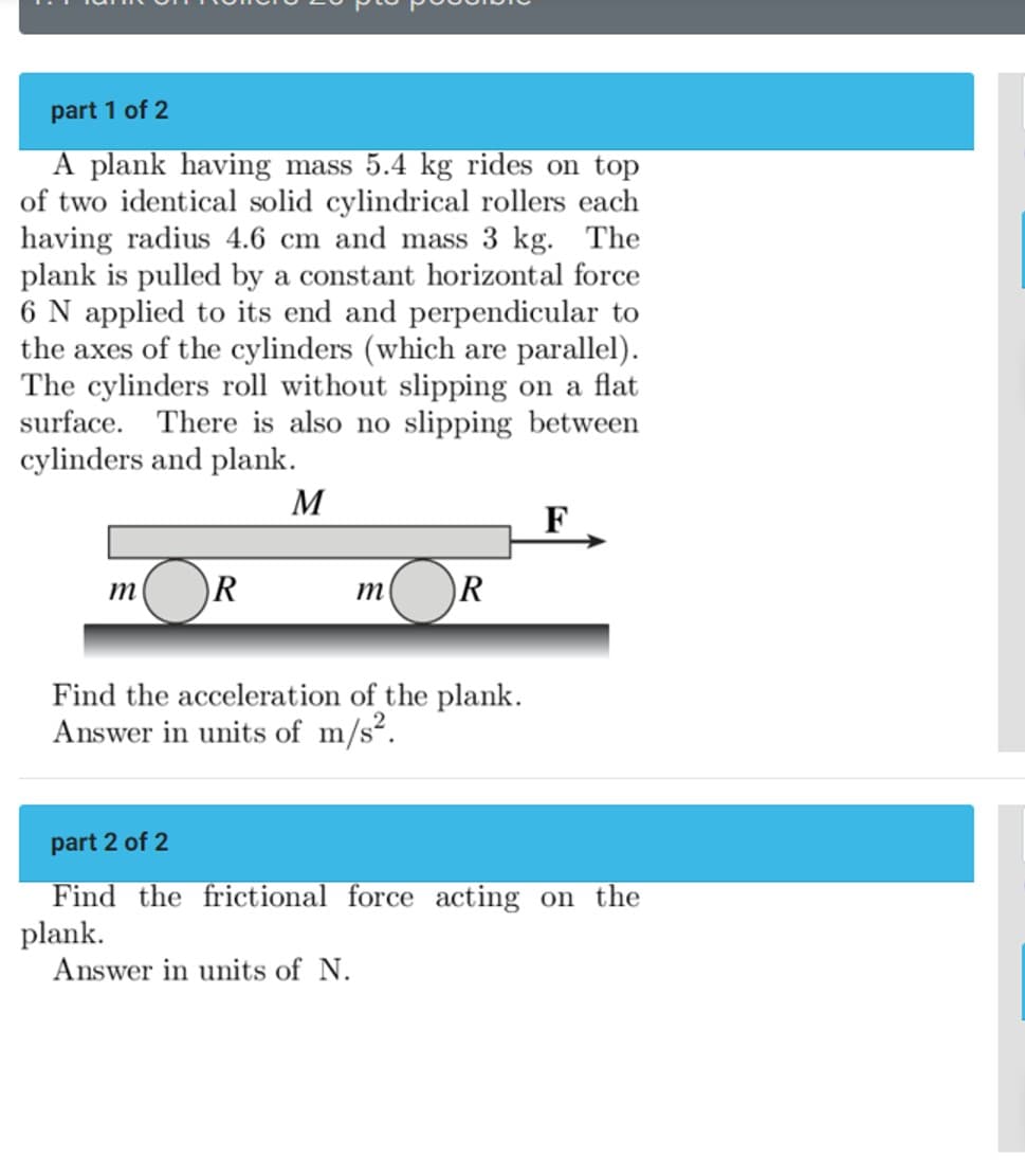 part 1 of 2
A plank having mass 5.4 kg rides on top
of two identical solid cylindrical rollers each
having radius 4.6 cm and mass 3 kg. The
plank is pulled by a constant horizontal force
6 N applied to its end and perpendicular to
the axes of the cylinders (which are parallel).
The cylinders roll without slipping on a flat
surface. There is also no slipping between
cylinders and plank.
M
F
m
R
m
R
Find the acceleration of the plank.
Answer in units of m/s².
part 2 of 2
Find the frictional force acting on the
plank.
Answer in units of N.