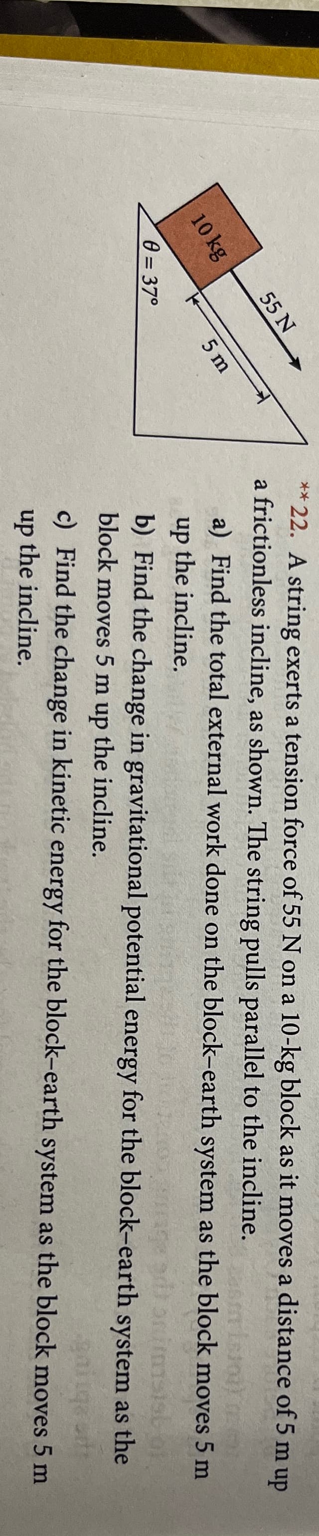 10 kg
0=37°
55 N
5 m
**22. A string exerts a tension force of 55 N on a 10-kg block as it moves a distance of 5 m up
a frictionless incline, as shown. The string pulls parallel to the incline.
asmisioa)
a) Find the total external work done on the block-earth system as the block moves 5 m
up
the incline.
b) Find the change in gravitational potential energy for the block-earth system as the
block moves 5 m up the incline.
ga
c) Find the change in kinetic energy for the block-earth system as the block moves 5 m
up the incline.