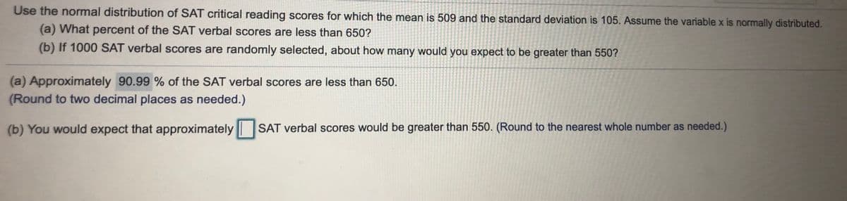 **Understanding SAT Verbal Scores Using the Normal Distribution**

Given the normal distribution of SAT critical reading scores, with a mean of 509 and a standard deviation of 105, we will examine two questions related to the scores. Assume the variable \( x \) is normally distributed.

**(a) Determining the Percentage of Scores Below 650:**

*Question:*
What percent of the SAT verbal scores are less than 650?

*Answer:*
Approximately 90.99% of the SAT verbal scores are less than 650.
(Round to two decimal places as needed.)

**(b) Estimating Scores Greater Than 550:**

*Question:*
If 1000 SAT verbal scores are randomly selected, about how many would you expect to be greater than 550?

*Answer:*
You would expect that approximately [ ] SAT verbal scores would be greater than 550.
(Round to the nearest whole number as needed.)