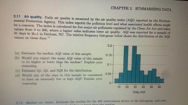 CHAPTER 2. SUMMARIZING DATA
2.11 Air quality. Daily air quality is measured by the air quality index (AQ) reported by the Environ-
mental Protection Agency. This index reports the pollution level and what associated health effects might
be a concern. The index is calculated for five major air pollutants regulated by the Clean Air Act and takes
values from 0 to 300, where a higher value indicates lower air quality. AQI was reported for a sample of
91 days in 2011 in Durham, NC. The relative frequency histogram below shows the distribution of the AQI
values on these days.1
0.2-
(a) Estimate the median AQI value of this sample.
(b) Would you expect the mean AQI value of this sample
to be higher or lower than the median? Explain your
reasoning.
0.15-
0.1-
(c) Estimate Q1, Q3, and IQR for the distribution.
(d) Would any of the days in this sample be considered 0.05-
to have an unusually low or high AQI? Explain your
reasoning.
0-
10
20
30
40
50
60
Daily AQI
2.12 Median vs. mean. Estimate the median for the 400 observations shown in the histogram, and note
the median
