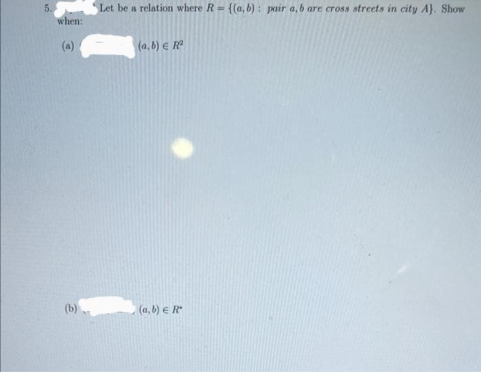 5.
Let be a relation where R = {(a, b) : pair a, b are cross streets in city A}. Show
when:
(a)
(a, b) e R
(b)
(a, b) e R
