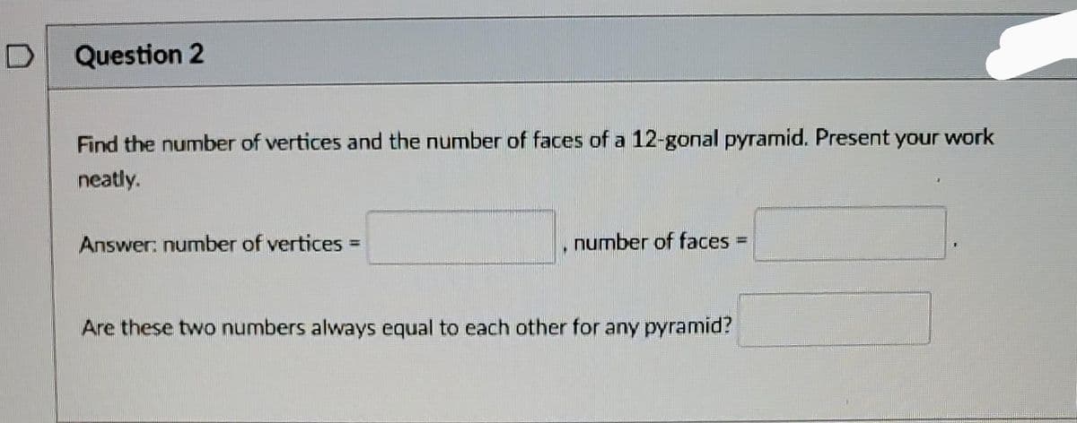 Question 2
Find the number of vertices and the number of faces of a 12-gonal pyramid. Present your work
neatly.
Answer: number of vertices
number of faces
Are these two numbers always equal to each other for any pyramid?
