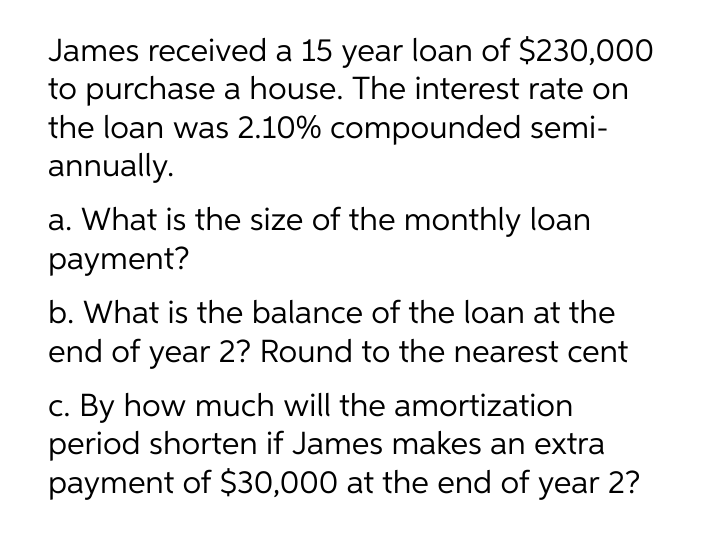 James received a 15 year loan of $230,000
to purchase a house. The interest rate on
the loan was 2.10% compounded semi-
annually.
a. What is the size of the monthly loan
payment?
b. What is the balance of the loan at the
end of year 2? Round to the nearest cent
c. By how much will the amortization
period shorten if James makes an extra
payment of $30,000 at the end of year 2?
