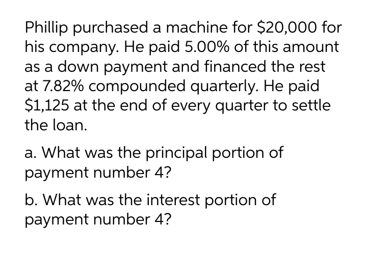 Phillip purchased a machine for $20,000 for
his company. He paid 5.00% of this amount
as a down payment and financed the rest
at 7.82% compounded quarterly. He paid
$1,125 at the end of every quarter to settle
the loan.
a. What was the principal portion of
payment number 4?
b. What was the interest portion of
payment number 4?
