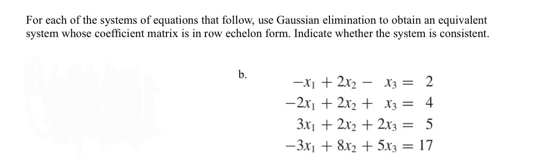 For each of the systems of equations that follow, use Gaussian elimination to obtain an equivalent
system whose coefficient matrix is in row echelon form. Indicate whether the system is consistent.
b.
-X1 + 2x2 – X3 = 2
-2x1 + 2x2 + X3 =
4
3x1 + 2x2 + 2x3 =
-3x1 + 8x2 + 5x3 = 17
