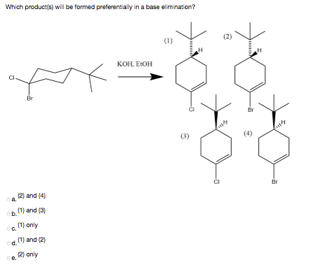 Which product(s) will be formed preferentially in a base elimination?
(1)
(2)
H
KOH, EIOH
Br
Br
(3)
(4)
Br
ca. 2) and (4)
ob.
(1) and (3)
c, 1) only
(1) and (2)
od.
(2) only
Oe.
