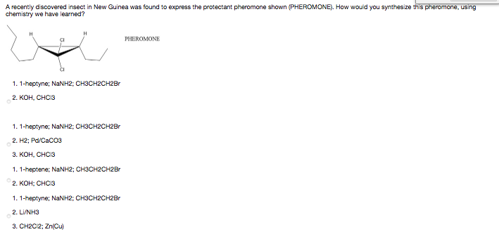 A recently discovered insect in New Guinea was found to express the protectant pheromone shown (PHEROMONE). How would you synthesize this pheromone, using
chemistry we have learned?
PHEROMONE
1. 1-heptyne; NaNH2; CH3CH2CH2Br
2. КОН, СНСIЗ
1. 1-heptyne; NaNH2; CH3CH2CH2Br
2. H2; Pd/Caco3
3. КОН, СНСIЗ
1. 1-heptene; NANH2; CH3CH2CH2Br
2. КОН; СНСIЗ
1. 1-heptyne; NaNH2; CH3CH2CH2Br
2. LI/NH3
3. CH2C2; Zn(Cu)
