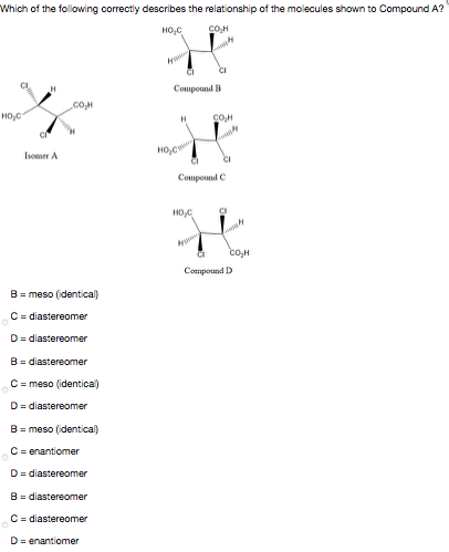 Which of the following correctly describes the relationship of the molecules shown to Compound A?
HO,C
CI
Compound B
coM
HO,C
Isomer A
CI
Compound C
CI
Compound D
B = meso (identical)
C = diastereomer
D= diastereomer
B= diastereomer
C = meso (identical)
D= diastereomer
B = meso (identical)
C = enantiomer
D= diastereomer
B = diastereomer
C = diastereomer
D= enantiomer
