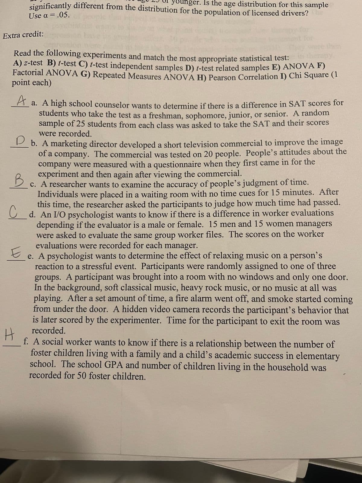 significantly different from the distribution for the population of licensed drivers?
bunger. Is the age distribution for this sample
Use α-.05.
%3D
Extra credit:
for
Were then
erapy
A) z-test B) t-test C) t-test independent samples D) t-test related samples E) ANOVA F)
Factorial ANOVA G) Repeated Measures ANOVÁ H) Pearson Correlation I) Chi Square(1
Read the following experiments and match the most appropriate statistical test:
point each)
A
a. A high school counselor wants to determine if there is a difference in SAT scores for
students who take the test as a freshman, sophomore, junior, or senior. A random
sample of 25 students from each class was asked to take the SAT and their scores
were recorded.
P b. A marketing director developed a short television commercial to improve the image
of a company. The commercial was tested on 20 people. People's attitudes about the
company were measured with a questionnaire when they first came in for the
experiment and then again after viewing the commercial.
c. A researcher wants to examine the accuracy of people's judgment of time.
Individuals were placed in a waiting room with no time cues for 15 minutes. After
this time, the researcher asked the participants to judge how much time had passed.
U d. An I/O psychologist wants to know if there is a difference in worker evaluations
depending if the evaluator is a male or female. 15 men and 15 women managers
were asked to evaluate the same group worker files. The scores on the worker
evaluations were recorded for each manager.
e. A psychologist wants to determine the effect of relaxing music on a person's
reaction to a stressful event. Participants were randomly assigned to one of three
groups. A participant was brought into a room with no windows and only one door.
In the background, soft classical music, heavy rock music, or no music at all was
playing. After a set amount of time, a fire alarm went off, and smoke started coming
from under the door. A hidden video camera records the participant's behavior that
is later scored by the experimenter. Time for the participant to exit the room was
B
recorded.
f. A social worker wants to know if there is a relationship between the number of
foster children living with a family and a child's academic success in elementary
school. The school GPA and number of children living in the household was
recorded for 50 foster children.
