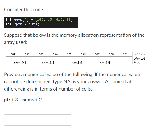 Consider this code:
int nums[4] = {169, 69, 619, 88};
int "ptr = nums;
Suppose that below is the memory allocation representation of the
array used:
301
302
303
304
305
306
307
308
309
address
element
nums[0]
nums[1]
nums[2]
nums[3]
index
Provide a numerical value of the following. If the numerical value
cannot be determined, type NA as your answer. Assume that
differencing is in terms of number of cells.
ptr + 3 - nums + 2
