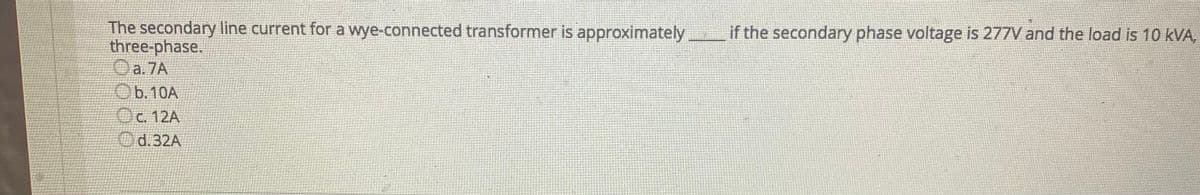 The secondary line current for a wye-connected transformer is approximately
three-phase.
Oa.7A
Ob.10A
if the secondary phase voltage is 277V and the load is 10 kVA,
Oc. 12A
Od.32A
