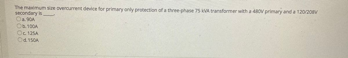 The maximum size overcurrent device for primary only protection of a three-phase 75 kVA transformer with a 480V primary and a 120/208V
secondary is
Oa. 90A
Ob.100A
Oc 125A
Od. 150A
