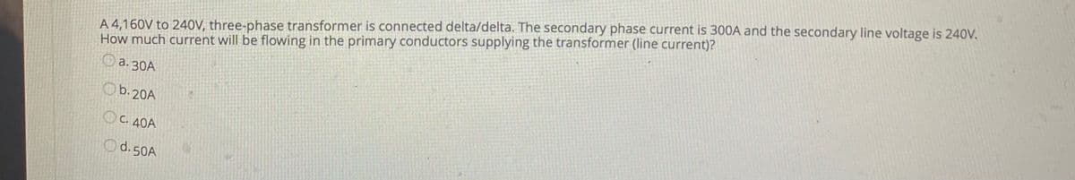 A 4,160V to 240V, three-phase transformer is connected delta/delta. The secondary phase current is 300A and the secondary line voltage is 240V.
How much current will be flowing in the primary conductors supplying the transformer (line current)?
Oa. 30A
Ob.20A
O C. 40A
Od.50A
