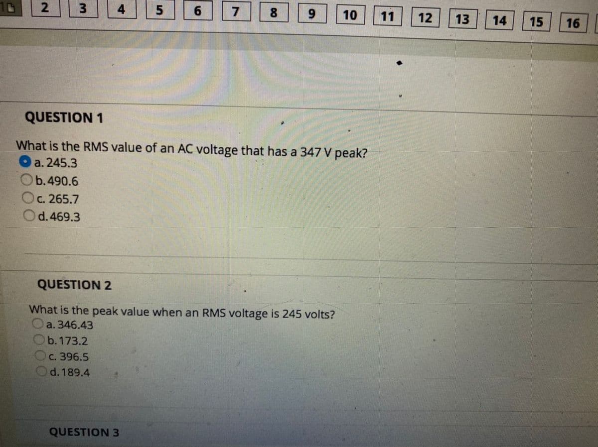 4
6.
8.
9.
10
11
12
13
14
15
16
QUESTION 1
What is the RMS value of an AC voltage that has a 347 V peak?
a. 245.3
b.490.6
с. 265.7
d.469.3
QUESTION 2
What is the peak value when an RMS voltage is 245 volts?
a. 346.43
Ob. 173.2
с. 396.5
d. 189.4
QUESTION 3
