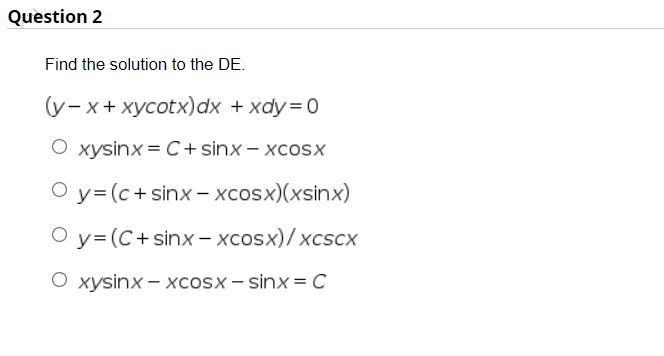 Question 2
Find the solution to the DE.
(y- x+ xycotx)dx + xdy=0
O xysinx = C+ sinx – xcosx
O y= (c+sinx - xcosx)(xsinx)
O y= (C+ sinx – xcosx)/ xcscx
O xysinx – xcosx – sinx = C
