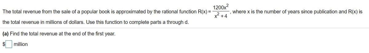 1200x
The total revenue from the sale of a popular book is approximated by the rational function R(x) =
where x is the number of years since publication and R(x) is
x2 +4
the total revenue in millions of dollars. Use this function to complete parts a through d.
(a) Find the total revenue at the end of the first year.
$
million
