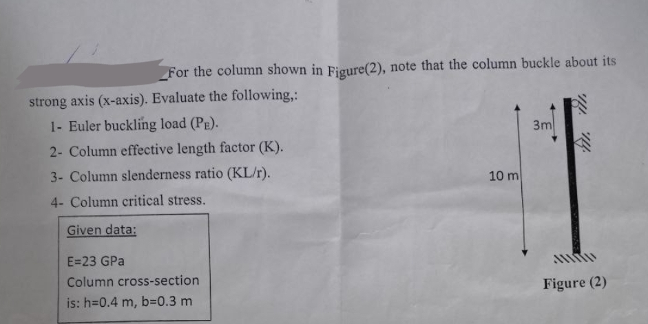 For the column shown in Figure(2), note that the column buckle about its
strong axis (x-axis). Evaluate the following,:
1- Euler buckling load (PE).
2- Column effective length factor (K).
3- Column slenderness ratio (KL/r).
4- Column critical stress.
Given data:
E=23 GPa
Column cross-section
is: h=0.4 m, b=0.3 m
10 m
3m
Figure (2)