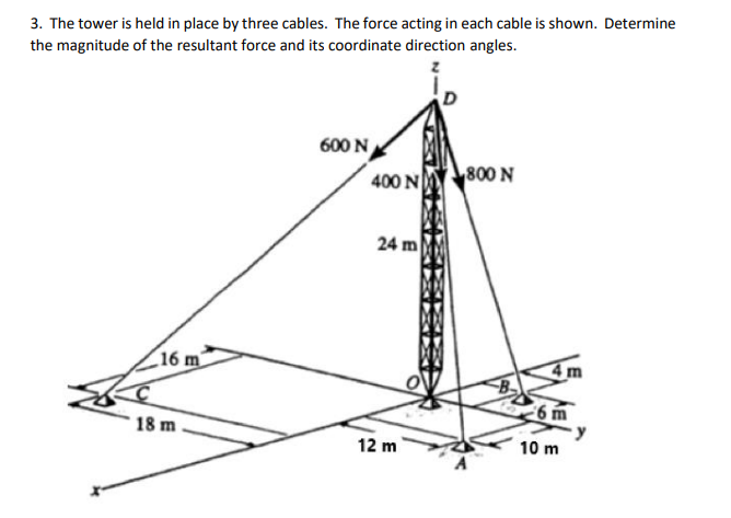 3. The tower is held in place by three cables. The force acting in each cable is shown. Determine
the magnitude of the resultant force and its coordinate direction angles.
600 N
400 N
800 N
24 m
16 m
18 m
12 m
10 m
