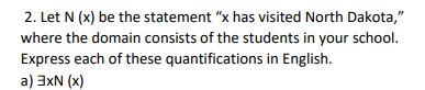 2. Let N (x) be the statement "x has visited North Dakota,"
where the domain consists of the students in your school.
Express each of these quantifications in English.
a) 3xN (x)
