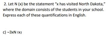 2. Let N (x) be the statement "x has visited North Dakota,"
where the domain consists of the students in your school.
Express each of these quantifications in English.
(X) NXE- ()
