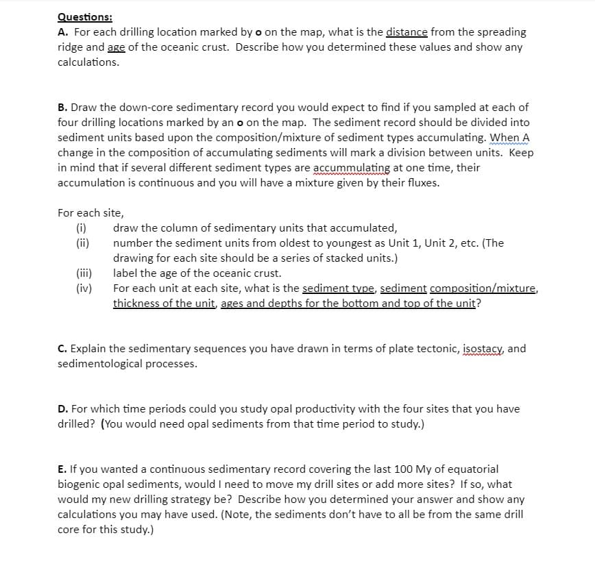 Questions:
A. For each drilling location marked by o on the map, what is the distance from the spreading
ridge and age of the oceanic crust. Describe how you determined these values and show any
calculations.
B. Draw the down-core sedimentary record you would expect to find if you sampled at each of
four drilling locations marked by an o on the map. The sediment record should be divided into
sediment units based upon the composition/mixture of sediment types accumulating. When A
change in the composition of accumulating sediments will mark a division between units. Keep
in mind that if several different sediment types are accummulating at one time, their
accumulation is continuous and you will have a mixture given by their fluxes.
For each site,
(i)
(ii)
(iii)
(iv)
draw the column of sedimentary units that accumulated,
number the sediment units from oldest to youngest as Unit 1, Unit 2, etc. (The
drawing for each site should be a series of stacked units.)
label the age of the oceanic crust.
For each unit at each site, what is the sediment type, sediment composition/mixture,
thickness of the unit, ages and depths for the bottom and top of the unit?
C. Explain the sedimentary sequences you have drawn in terms of plate tectonic, isostacy, and
sedimentological processes.
D. For which time periods could you study opal productivity with the four sites that you have
drilled? (You would need opal sediments from that time period to study.)
E. If you wanted a continuous sedimentary record covering the last 100 My of equatorial
biogenic opal sediments, would I need to move my drill sites or add more sites? If so, what
would my new drilling strategy be? Describe how you determined your answer and show any
calculations you may have used. (Note, the sediments don't have to all be from the same drill
core for this study.)