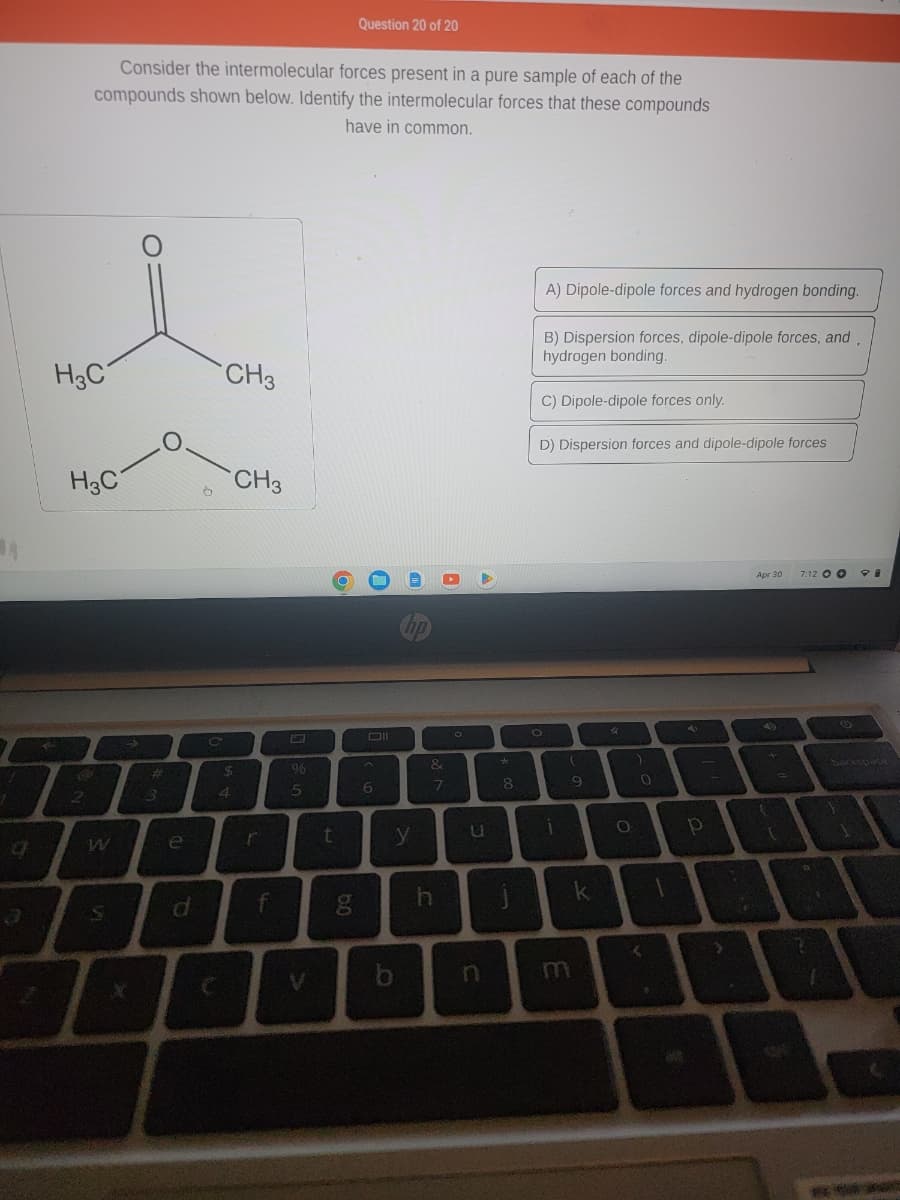 q
H3C
Consider the intermolecular forces present in a pure sample of each of the
compounds shown below. Identify the intermolecular forces that these compounds
have in common.
H3C
2
W
S
O
#
O
e
d
CH3
CH3
$
4
r
f
96
5
V
Question 20 of 20
t
g
Oll
6
hp
y
b
&
7
O
U
n
*
8
A) Dipole-dipole forces and hydrogen bonding.
B) Dispersion forces, dipole-dipole forces, and,
hydrogen bonding.
C) Dipole-dipole forces only.
D) Dispersion forces and dipole-dipole forces
O
1
(
9
k
O
0
<
P
T
Apr 30
49
7:12 OO
backspace
10
A
A
****