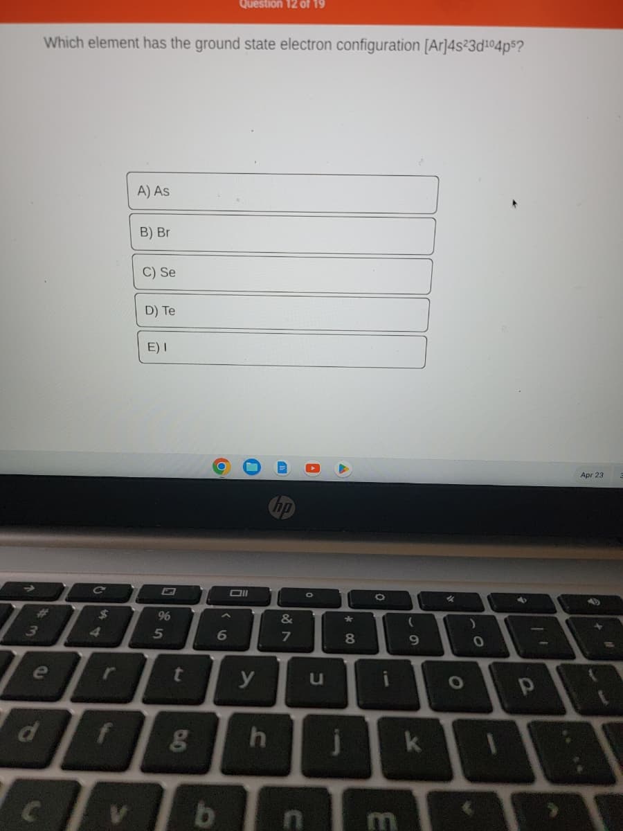 #
Which element has the ground state electron configuration [Ar]4s23d¹04p5?
e
d
C
$
r
A) As
B) Br
C) Se
D) Te
E) I
96
5
t
f g
DO
Question 12 of 19
6
Oll
y
h
&
7
bn
A
C
*
8
i
(
9
k
O
0
11
P
Apr 23