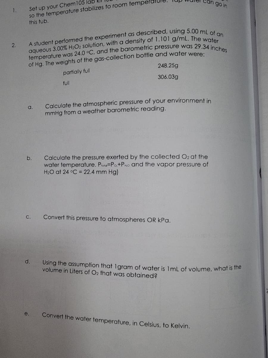 1.
2.
Set up your Chem 105 lab
so the temperature stabilizes to room temperd
this tub.
A student performed the experiment as described, using 5.00 mL of an
aqueous 3.00% H₂O2 solution, with a density of 1.101 g/mL. The water
temperature was 24.0 °C, and the barometric pressure was 29.34 inches
of Hg. The weights of the gas-collection bottle and water were:
248.25g
partially full
full
306.03g
a.
b.
C.
d.
e.
Calculate the atmospheric pressure of your environment in
mmHg from a weather barometric reading.
1710
can go in
Calculate the pressure exerted by the collected O2 at the
water temperature. Ptotal-Po₂+PH₂o and the vapor pressure of
H₂O at 24 °C = 22.4 mm Hg)
Convert this pressure to atmospheres OR kPa.
Using the assumption that 1 gram of water is 1mL of volume, what is the
volume in Liters of O2 that was obtained?
Convert the water temperature, in Celsius, to Kelvin.