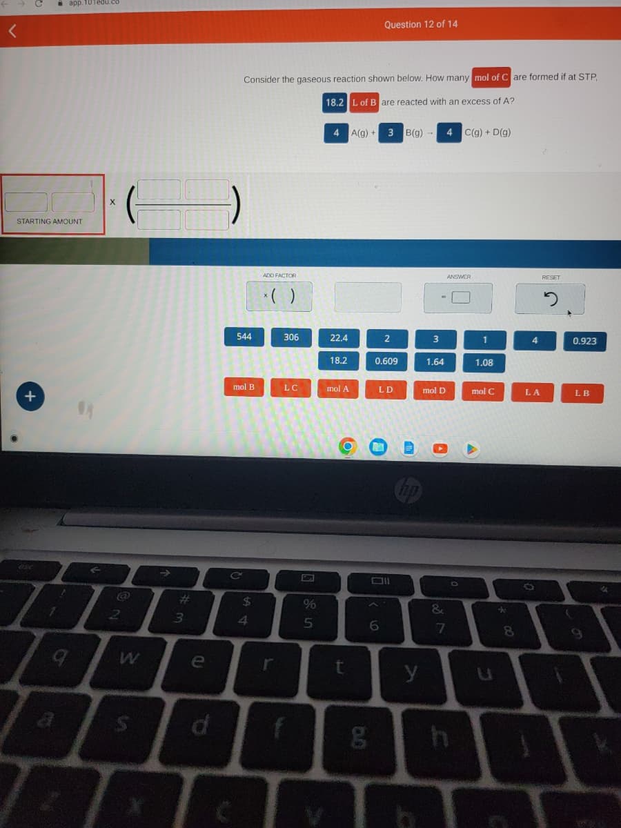 STARTING AMOUNT
+
esc
1
■ app.101edu.co
12
q
X
2
S
#
3
e
d
Consider the gaseous reaction shown below. How many mol of Care formed if at STP.
18.2 L of B are reacted with an excess of A?
544
mol B
$
4
ADD FACTOR
*( )
r
306
LC
%
5
4 A(g) + 3 B(g)
22.4
18.2
mol A
O
t
Question 12 of 14
g
6
2
0.609
LD
y
3
1.64
mol D
&
4 C(g) + D(g)
ANSWER
7
O
1
1.08
mol C
U
8
4
LA
RESET
2
0.923
LB
9