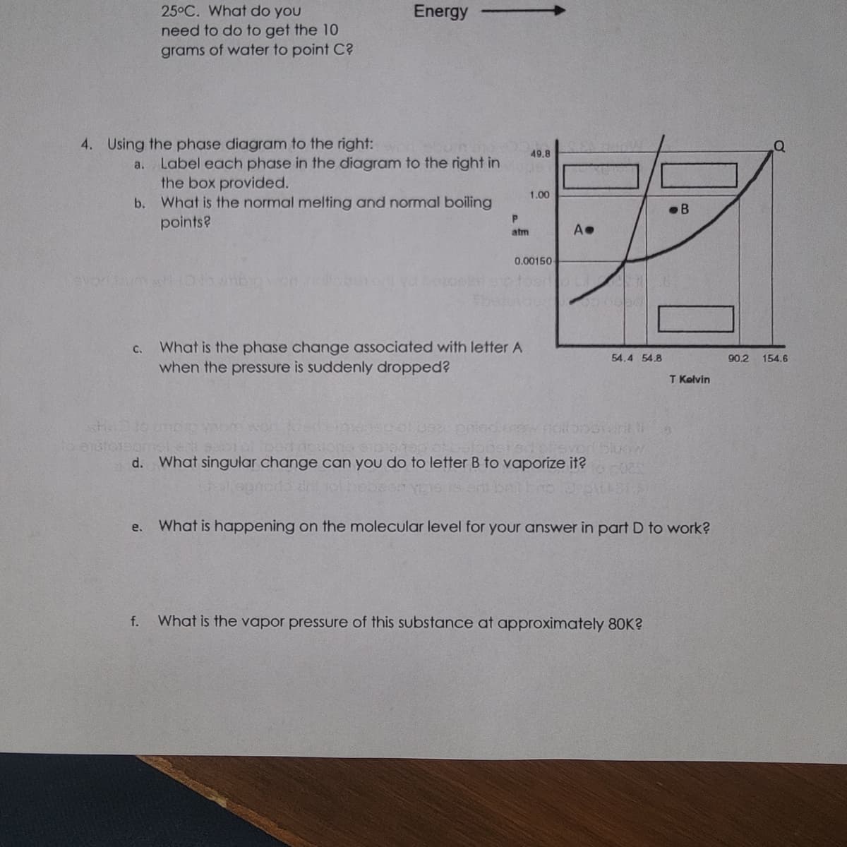 4. Using the phase diagram to the right:
a.
C.
25°C. What do you
need to do to get the 10
grams of water to point C?
Label each phase in the diagram to the right in
the box provided.
b. What is the normal melting and normal boiling
points?
e.
f.
Energy
DID YODM Wor
P
atm
What is the phase change associated with letter A
when the pressure is suddenly dropped?
49.8
1.00
0.00150-
Op foart
1000
A.
d. What singular change can you do to letter B to vaporize it?
54.4 54.8
edchieved blodw.
to 025
B
What is the vapor pressure of this substance at approximately 80K?
T Kelvin
What is happening on the molecular level for your answer in part D to work?
90.2 154.6