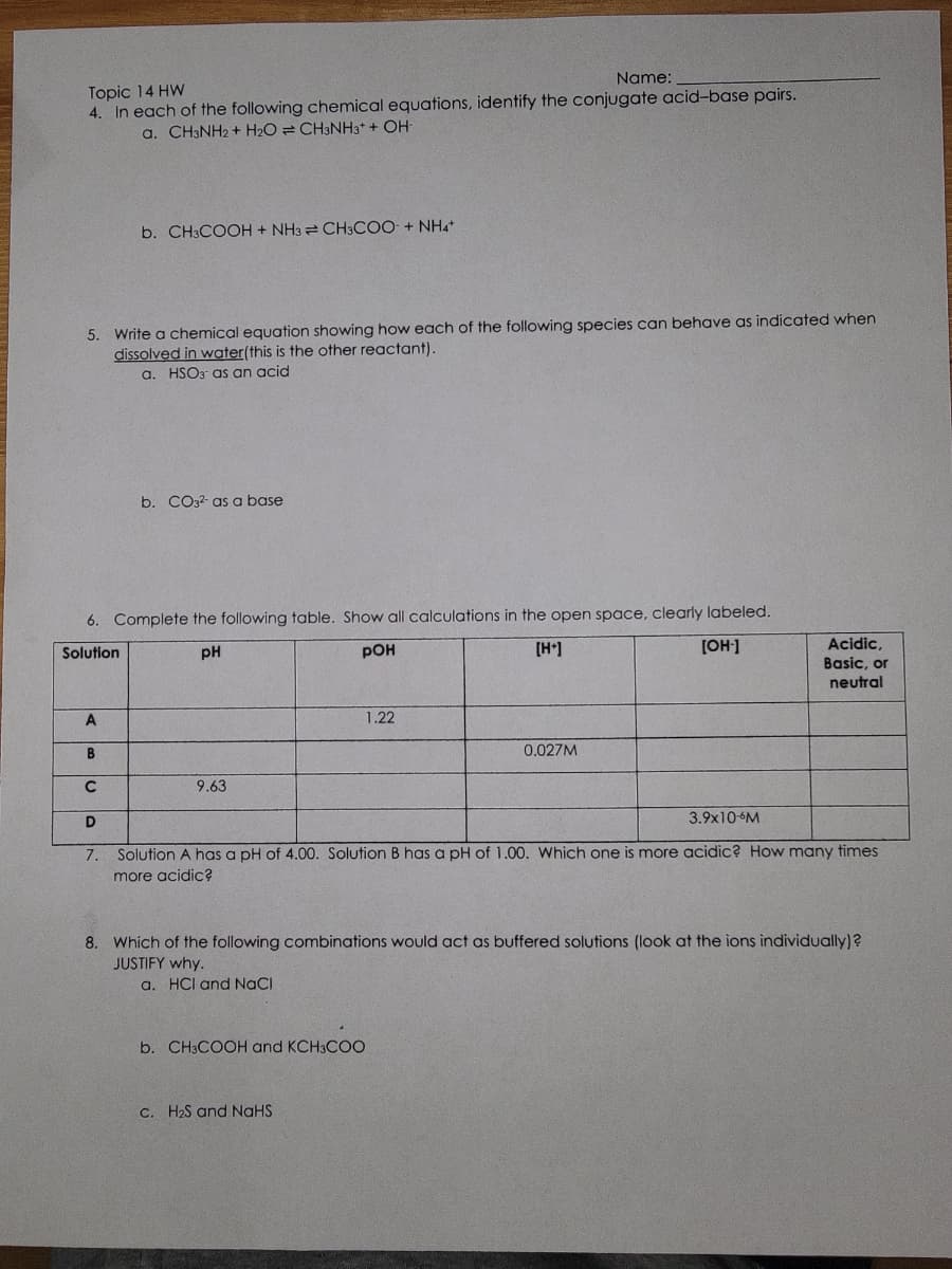 Topic 14 HW
Name:
4. In each of the following chemical equations, identify the conjugate acid-base pairs.
a. CH3NH2 + H₂O CH3NH3+ + OH-
5. Write a chemical equation showing how each of the following species can behave as indicated when
dissolved in water(this is the other reactant).
a. HSO3 as an acid
A
b. CH3COOH + NH3 CH3COO + NH4+
6. Complete the following table. Show all calculations in the open space, clearly labeled.
Solution
pH
POH
[H+]
[OH-]
B
с
D
7.
b. CO32- as a base
9.63
1.22
0.027M
b. CH3COOH and KCH3COO
c. H₂S and NaHS
3.9x10-6M
Solution A has a pH of 4.00. Solution B has a pH of 1.00. Which one is more acidic? How many times
more acidic?
Acidic,
Basic, or
neutral
8. Which of the following combinations would act as buffered solutions (look at the ions individually)?
JUSTIFY why.
a. HCI and NaCl