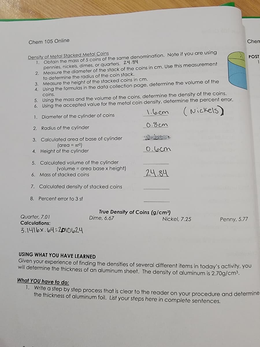 Chem 105 Online
Density of Metal Stacked Metal Coins
1. Obtain the mass of 5 coins of the same denomination. Note if you are using
pennies, nickels, dimes, or quarters. 24.84
2.
Measure the diameter of the stack of the coins in cm. Use this measurement
to determine the radius of the coin stack.
3.
Measure the height of the stacked coins in cm.
4. Using the formulas in the data collection page, determine the volume of the
coins.
5. Using the mass and the volume of the coins, determine the density of the coins.
6. Using the accepted value for the metal coin density, determine the percent error.
1.6cm
(Nickels)
1. Diameter of the cylinder of coins
2.
Radius of the cylinder
0.8cm
3. Calculated area of base of cylinder
(area = л²)
Height of the cylinder
4.
5.
Calculated volume of the cylinder
(volume = area base x height)
6. Mass of stacked coins
7. Calculated density of stacked coins
8. Percent error to 3 sf
Quarter, 7.01
Calculations:
3.1416x. 64-2010624
0.6cm
24.84
True Density of Coins (g/cm³)
Dime, 6.67
Nickel, 7.25
Chem
Penny, 5.77
POST
USING WHAT YOU HAVE LEARNED
Given your experience of finding the densities of several different items in today's activity, you
will determine the thickness of an aluminum sheet. The density of aluminum is 2.70g/cm³.
What YOU have to do:
1. Write a step by step process that is clear to the reader on your procedure and determine
the thickness of aluminum foil. List your steps here in complete sentences.