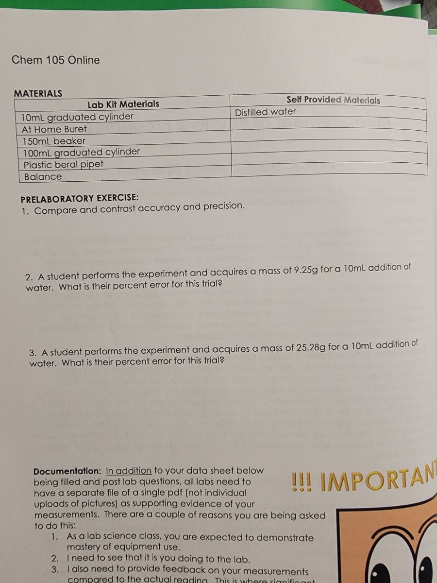 Chem 105 Online
MATERIALS
Lab Kit Materials
10mL graduated cylinder
At Home Buret
150mL beaker
100mL graduated cylinder
Plastic beral pipet
Balance
PRELABORATORY EXERCISE:
1. Compare and contrast accuracy and precision.
Self Provided Materials
Distilled water
2. A student performs the experiment and acquires a mass of 9.25g for a 10mL addition of
water. What is their percent error for this trial?
3. A student performs the experiment and acquires a mass of 25.28g for a 10mL addition of
water. What is their percent error for this trial?
2.
3.
Documentation: In addition to your data sheet below
being filled and post lab questions, all labs need to
have a separate file of a single pdf (not individual
uploads of pictures) as supporting evidence of your
measurements. There are a couple of reasons you are being asked
to do this:
!!! IMPORTAN
1. As a lab science class, you are expected to demonstrate
mastery of equipment use.
I need to see that it is you doing to the lab.
I also need to provide feedback on your measurements
compared to the actual reading. This is where significant