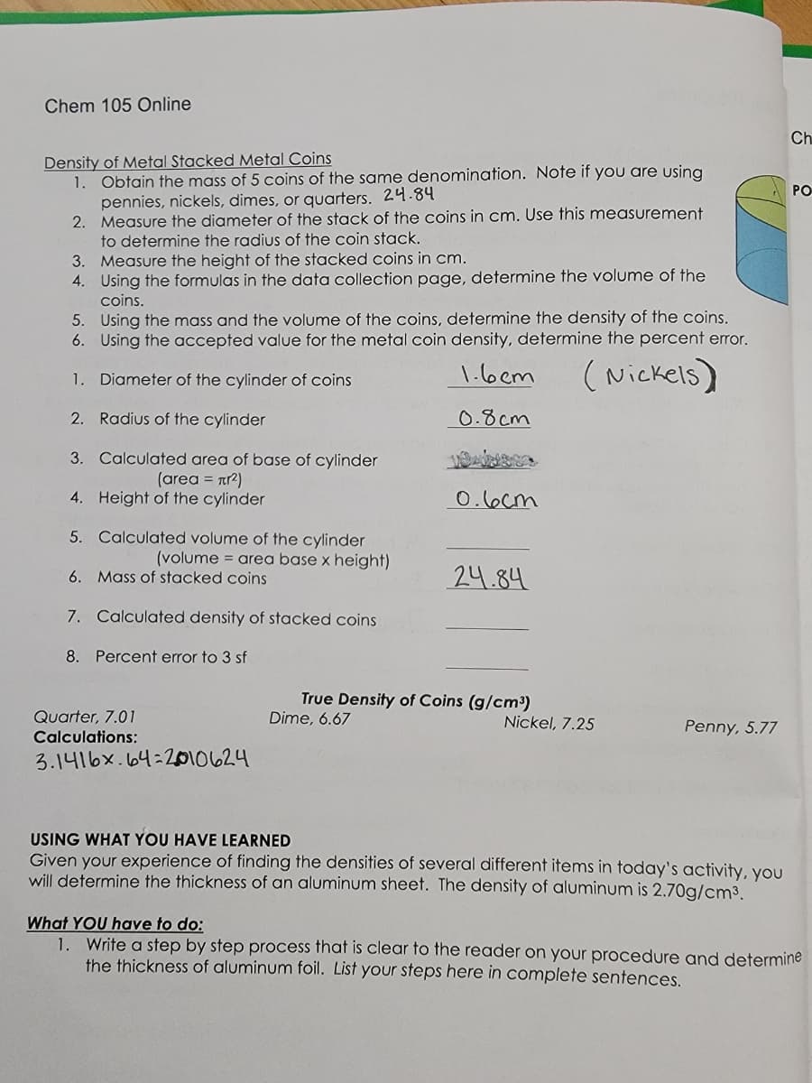 Chem 105 Online
Density of Metal Stacked Metal Coins
1.
Obtain the mass of 5 coins of the same denomination. Note if you are using
pennies, nickels, dimes, or quarters. 24.84
2.
Measure the diameter of the stack of the coins in cm. Use this measurement
to determine the radius of the coin stack.
3.
Measure the height of the stacked coins in cm.
4. Using the formulas in the data collection page, determine the volume of the
coins.
5. Using the mass and the volume of the coins, determine the density of the coins.
6. Using the accepted value for the metal coin density, determine the percent error.
1.6cm
(Nickels)
1. Diameter of the cylinder of coins
2.
Radius of the cylinder
0.8cm
3. Calculated area of base of cylinder
(area = nr²)
4. Height of the cylinder
5. Calculated volume of the cylinder
(volume = area base x height)
6. Mass of stacked coins
7. Calculated density of stacked coins
8. Percent error to 3 sf
Quarter, 7.01
Calculations:
3.1416x.64:2010624
0.6cm
24.84
True Density of Coins (g/cm³)
Dime, 6.67
Nickel, 7.25
Penny, 5.77
USING WHAT YOU HAVE LEARNED
Given your experience of finding the densities of several different items in today's activity, you
will determine the thickness of an aluminum sheet. The density of aluminum is 2.70g/cm³.
Ch
PO
What YOU have to do:
1. Write a step by step process that is clear to the reader on your procedure and determine
the thickness of aluminum foil. List your steps here in complete sentences.
