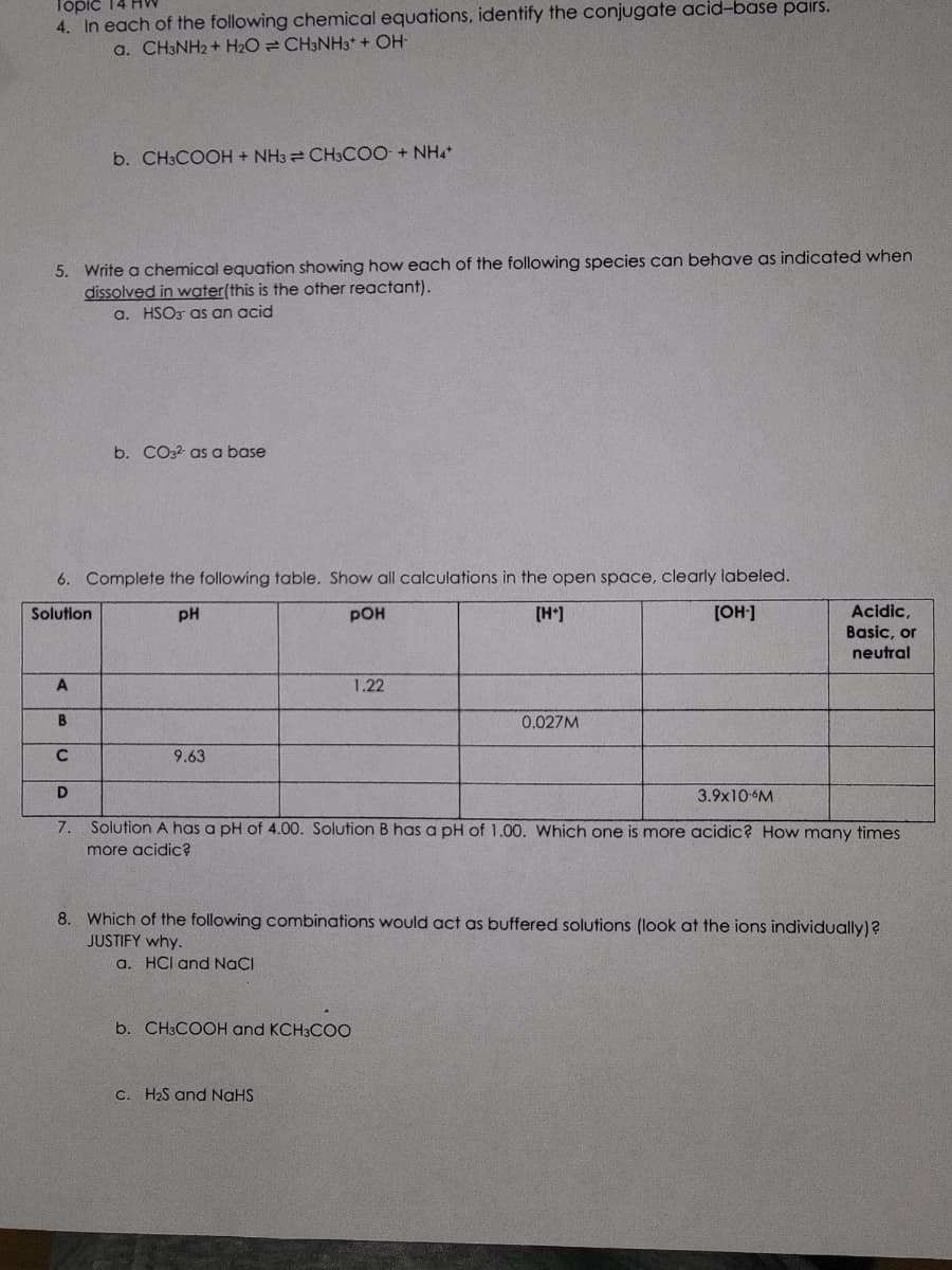Topic
4. In each of the following chemical equations, identify the conjugate acid-base pairs.
a. CH3NH2 + H2O CH3NH3+ + OH-
5. Write a chemical equation showing how each of the following species can behave as indicated when
dissolved in water(this is the other reactant).
a. HSO3 as an acid
A
6. Complete the following table. Show all calculations in the open space, clearly labeled.
Solution
PH
POH
[H+]
[OH-]
B
C
le
b. CH3COOH + NH3 CH3COO + NH4+
D
7.
b. CO32- as a base
9.63
1.22
b. CH3COOH and KCH3COO
0.027M
3.9x10-6M
Solution A has a pH of 4.00. Solution B has a pH of 1.00. Which one is more acidic? How many times
more acidic?
c. H₂S and NaHS
Acidic,
Basic, or
neutral
8. Which of the following combinations would act as buffered solutions (look at ions individually)?
JUSTIFY why.
a. HCI and NaCl