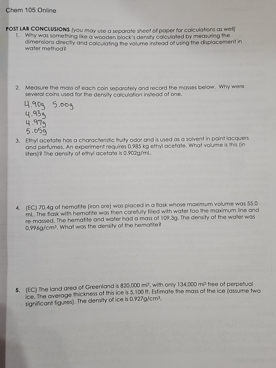 Chem 105 Online
POST LAB CONCLUSIONS (you may use a separate sheet of paper for calculations as well)
1. Why was something like wooden block's density calculated by measuring the
dimensions directly and calculating the volume instead of using the displacement in
water method?
2. Measure the mass of each coin separately and record the masses below. Why were
several coins used for the density calculation instead of one.
4.90g 5.00g
4.939
4.979
5.05g
3. Ethyl acetate has a characteristic fruity odor and is used as a solvent in paint lacquers
and perfumes. An experiment requires 0.985 kg ethyl acetate. What volume is this (in
liters)? The density of ethyl acetate is 0.902g/mL.
4. (EC) 70.4g of hematite (iron ore) was placed in a flask whose maximum volume was 55.0
mL. The flask with hematite was then carefully filled with water too the maximum line and
re-massed. The hematite and water had a mass of 109.3g. The density of the water was
0.996g/cm³. What was the density of the hematite?
5. (EC) The land area of Greenland is 820,000 mi², with only 134,000 mi² free of perpetual
ice. The average thickness of this ice is 5,100 ft. Estimate the mass of the ice (assume two
significant figures). The density of ice is 0.927g/cm³.