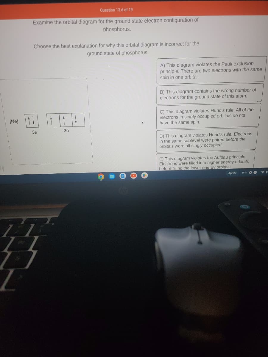 [Ne]
PV
Question 13.d of 19
Examine the orbital diagram for the ground state electron configuration of
phosphorus.
Choose the best explanation for why this orbital diagram is incorrect for the
ground state of phosphorus.
3s
3p
O
Cup
A) This diagram violates the Pauli exclusion
principle. There are two electrons with the same
spin in one orbital.
B) This diagram contains the wrong number of
electrons for the ground state of this atom.
C) This diagram violates Hund's rule. All of the
electrons in singly occupied orbitals do not
have the same spin.
D) This diagram violates Hund's rule. Electrons
in the same sublevel were paired before the
orbitals were all singly occupied.
E) This diagram violates the Aufbau principle.
Electrons were filled into higher energy orbitals
before filling the lower energy orbitals.
Apr 23
9:11 O