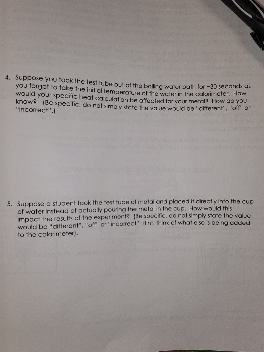 4. Suppose you took the test tube out of the boiling water bath for ~30 seconds as
you forgot to take the initial temperature of the water in the calorimeter. How
would your specific heat calculation be affected for your metal? How do you
know? (Be specific, do not simply state the value would be "different", "off" or
"incorrect".)
5. Suppose a student took the test tube of metal and placed it directly into the cup
of water instead of actually pouring the metal in the cup. How would this
impact the results of the experiment? (Be specific, do not simply state the value
would be "different", "off" or "incorrect". Hint, think of what else is being added
to the calorimeter).
2130 2002