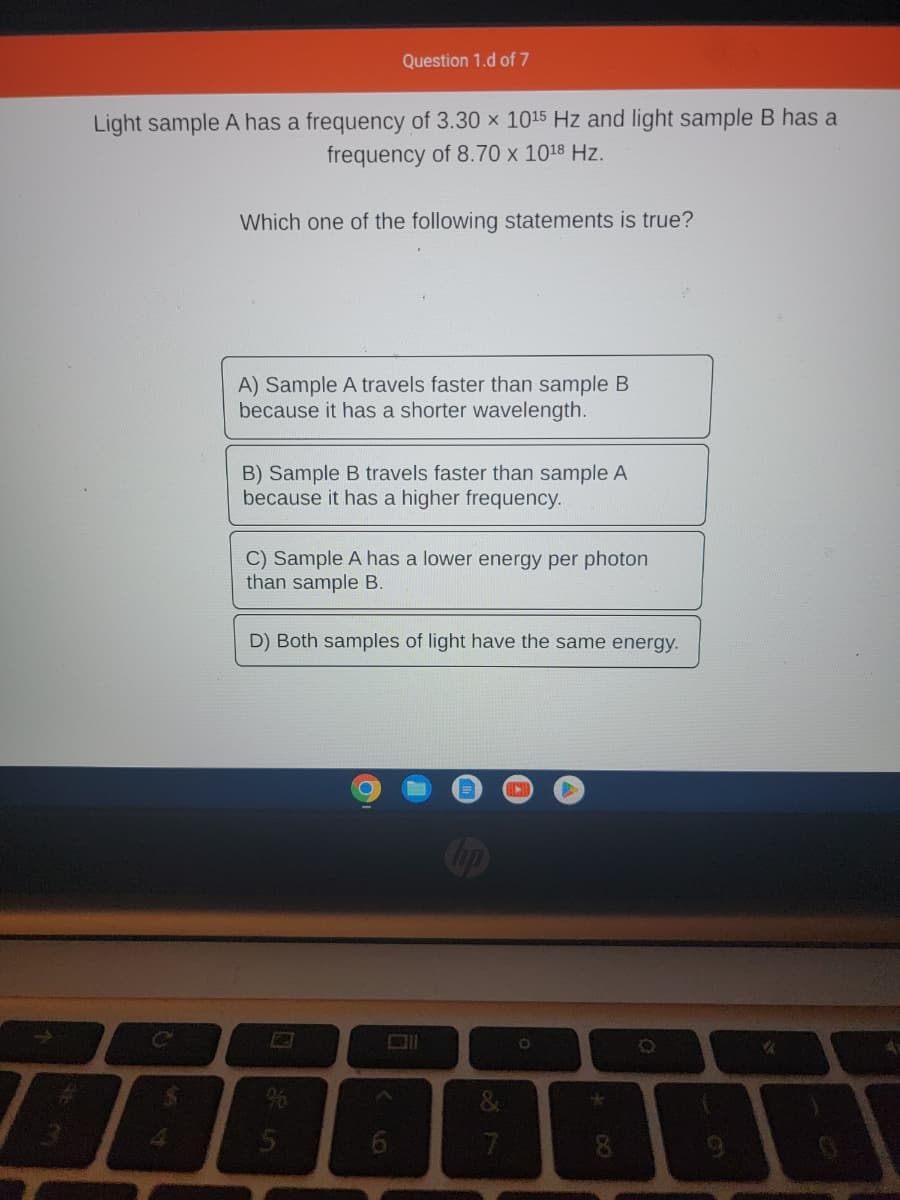 Light sample A has a frequency of 3.30 x 1015 Hz and light sample B has a
frequency of 8.70 x 1018 Hz.
C
Which one of the following statements is true?
A) Sample A travels faster than sample B
because it has a shorter wavelength.
Question 1.d of 7
B) Sample B travels faster than sample A
because it has a higher frequency.
C) Sample A has a lower energy per photon
than sample B.
D) Both samples of light have the same energy.
5
O
A
6
=
7
*
a