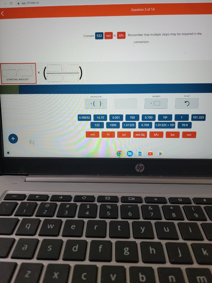 C
STARTING AMOUNT
+
app.101edu.co
esc
!
1
9
a
N
X
@
2
W
3
X
e
S d
Convert 532
0.98692 14.70
C
$
4
ADD FACTOR
x( )
C
532
atm
r
f
torr to kPa
1000
Pa
0.001
%
5
t
V
psi
Remember that multiple steps may be required in the
Question 2 of 14
1.01325
760
0.0
conversion.
Oll
6
g
0.709
mm Hg
hp
0.700
y
ANSWER
b
&
kPa
7
1.01325 x 105
105
h
u
bar
*
00
8
n
1
RESET
O
2
70.9
torr
101.325
(
9
✔
k
E